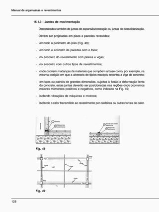15.1.3 - Juntas de movimentação
Denominadas também de juntas de expansão/contração ou juntas de dessDlidarização.
Devem ser projetadas em pisos e paredes revestidas:
- em todo o perímetro do piso (Fig. 48);
- em todo o encontro de paredes com o forro;
- no encontro do revestimento com pilares e vigas;
- no encontro com outros tipos de revestimentos;
- onde ocorrem mudanças de materiais que compõem a base como, por exemplo, na
mesma posição em que a alvenaria de tijolos maciços encontra a viga de concreto;
- em lajes ou painéis de grandes dimensões, sujeitas à flexão e deformação lenta
do concreto, estas juntas deverão ser posicionadas nas regiões onde ocorremos
maiores momentos positivos e negativos, como indicado na Fig. 49;
- isolando vibrações de máquinas e motores;
- isolando o calor transmitido ao revestimento por caldeiras ou outras fon:es de calor.
Fig. 48
Fig. 49
 