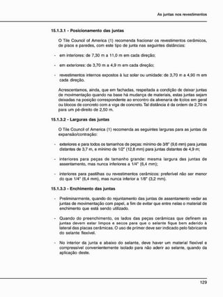 15.1.3.1 - Posicionamento das juntas
O Tile Council of America (1) recomenda fracionar os revestimentos cerâmicos,
de pisos e paredes, com este tipo de junta nas seguintes distâncias:
- em interiores: de 7,30 m a 11,0 m em cada direção;
- em exteriores: de 3,70 m a 4,9 m em cada direção;
- revestimentos internos expostos à luz solar ou umidade: de 3,70 m a 4,90 m em
cada direção.
Acrescentamos, ainda, que em fachadas, respeitada a condição de deixar juntas
de movimentação quando na base há mudança de materiais, estas juntas sejam
deixadas na posição correspondente ao encontro da alvenaria de ti.olos em geral
ou blocos de concreto com a viga de concreto. Tal distância é da ordem de 2,70 m
para um pé-direito de 2,50 m.
15.1.3.2 - Larguras das juntas
O Tile Council of America (1) recomenda as seguintes larguras para as juntas de
expansão/contração:
- exteriores e para todos os tamanhos de peças: mínimo de 3/8" (9,6 mm) para juntas
distantes de 3,7 m, e mínimo de 1/2" (12,8 mm) para juntas distantes de 4,9 m;
- interiores para peças de tamanho grande: mesma largura das juntas de
assentamento, mas nunca inferiores a 1/4" (6,4 mm);
- interiores para pastilhas ou revestimentos cerâmicos: preferível não ser menor
do que 1/4" (6,4 mm), mas nunca inferior a 1/8" (3,2 mm).
15.1.3.3 - Enchimento das juntas
- Preliminarmente, quando do rejuntamento das juntas de assentamento vedar as
juntas de movimentação com papel, a fim de evitar que entre nelas o material de
enchimento que está sendo utilizado.
- Quando do preenchimento, os lados das peças cerâmicas que definem as
juntas devem estar limpos e secos para que o selante fique bem aderido à
lateral das placas cerâmicas. O uso de prímer deve ser indicado pelo fabricante
do selante flexível.
- No interior da junta e abaixo do selante, deve haver um material flexível e
compressível convenientemente isolado para não aderir ao selante, quando da
aplicação deste.
 