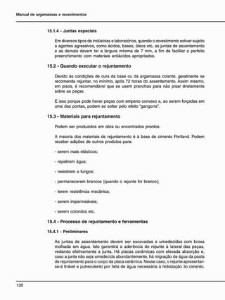 15.1.4 - Juntas especiais
Em diversos tipos de indústrias e laboratórios, quando o revestimento estiver sujeito
a agentes agressivos, como ácidos, bases, óleos etc, as juntas de assentamento
e as demais devem ter a largura mínima de 7 mm, a fim de facilitar o perfeito
preenchimento com materiais antiácidos apropriados.
15.2 - Q u a n d o e x e c u t a r o r e j u n t a m e n t o
Devido às condições de cura da base ou da argamassa colante, geralmente se
recomenda rejuntar, no mínimo, após 72 horas do assentamento. Assim mesmo,
em pisos, é recomendável que se usem pranchas para não pisar diretamente
sobre as peças.
E isso porque pode haver peças com empeno convexo e, ao serem forçadas em
uma das pontas, podem se soltar pelo efeito "gangorra".
15.3 - M a t e r i a i s p a r a r e j u n t a m e n t o
Podem ser produzidos em obra ou encontrados prontos.
A maioria dos materiais de rejuntamento é à base de cimento Portland. Podem
receber adições de outros produtos para:
- serem mais elásticos;
- repelirem água;
- resistirem a fungos;
- permanecerem brancos (quando o rejunte for branco);
- terem resistência mecânica;
- serem impermeáveis;
- serem coloridos etc.
15.4 - P r o c e s s o d e r e j u n t a m e n t o e f e r r a m e n t a s
15.4.1 - Preliminares
As juntas de assentamento devem ser escovadas e umedecidas com broxa
molhada em água. Isto garantirá a aderência do rejunte à lateral das peças,
vedando efetivamente a junta. Há placas cerâmicas com elevada absorção e,
caso a junta não seja umedecida abundantemente, há migração de água da pasta
de rejuntamento para o corpo da placa cerâmica. Nesse caso, o rejunte apresentar-
se-á friável e pulverulento por falta de água necessária à hidratação do cimento.
 