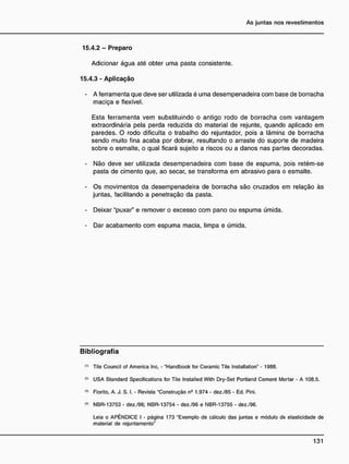 15.4.2 - Preparo
Adicionar água até obter uma pasta consistente.
15.4.3 - Aplicação
- A ferramenta que deve ser utilizada é uma desempenadeira com base de borracha
maciça e flexível.
Esta ferramenta vem substituindo o antigo rodo de borracha com vantagem
extraordinária pela perda reduzida do material de rejunte, quando aplicado em
paredes. O rodo dificulta o trabalho do rejuntador, pois a lâmina de borracha
sendo muito fina acaba por dobrar, resultando o arraste do suporte de madeira
sobre o esmalte, o qual ficará sujeito a riscos ou a danos nas partes decoradas.
- Não deve ser utilizada desempenadeira com base de espuma, pois retém-se
pasta de cimento que, ao secar, se transforma em abrasivo para o esmalte.
- Os movimentos da desempenadeira de borracha são cruzados em relação às
juntas, facilitando a penetração da pasta.
- Deixar "puxar" e remover o excesso com pano ou espuma úmida.
- Dar acabamento com espuma macia, limpa e úmida.
B i b l i o g r a f i a
n )
Tile Council of America Inc. - "Handbook for Ceramic Tile Installation" - 1988.
,2
> USA Standard Specifications for Tile Installed With Dry-Set Portland Cement Mortar • A 108.5.
,3
> Fiorito. A. J. S. I. • Revista "Construção n9
1.974 - dez./85 • Ed. Pini.
<
«
> NBR-13753 - dez./96; NBR-13754 - dez./96 e NBR-13755 - dez./96.
Leia o APÊNDICE I - página 173 "Exemplo de cálculo das juntas e módulo de elasticidade de
material de rejuntamento"
 