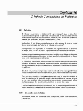 Capítulo 16
O Método Convencional ou Tradicional
16.1 - D e f i n i ç ã o
O método convencional ou tradicional é o processo pelo qual se assentam
revestimentos em pisos ou paredes com utilização de argamassas comuns
relativamente espessas enquanto frescas, sendo a pasta de cimento portland o
material que garantirá a ligação do revestimento à base.
No Capítulo 13 nos detivemos detalhadamente sobre a pasta de cimento à qual
demos a denominação de "adesivo do método convencional".
Neste processo são exploradas as finalidades das argamassas que, na definição
da antiga NBR-7200/82 (1), são a capacidade de endurecimento e aderência.
Acrescentamos que as argamassas comuns têm também como objetivo fundamental
a regularização das superfícies, quer verticais, quer horizontais, definindo os planos
onde serão instalados os revestimentos.
E, para atingir este objetivo, as argamassas têm também a função de camada de
transição, a exemplo do chapisco e das camadas de enchimento, sendo estas
últimas necessárias sempre que a espessura para atingir o plano ideal ultrapassar
20 a 25 mm.
O método convencional é um processo praticamente artesanal que exige intimidade
com os conhecimentos técnicos dos materiais, suas propriedades e desempenhos.
É um processo complexo e de baixa produtividade pois, na maioria dos casos, a
partir do chapisco ou da superfície da laje há a necessidade de executar de uma
só vez e em um só dia todos os procedimentos corretos e necessários até a fase
final de colocação dos revestimentos, incluindo os cortes das peças.
Conforme exposto nos capítulos anteriores, há os seguintes procedimentos a
serem respeitados na execução dos revestimentos pelo método convencional.
16.1.1 - E m paredes e e m fachadas
Inicialmente devem ser projetados todos os tipos de juntas, como descrito no
Capítulo 15.
 