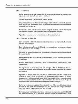 16.1.1.1 - Chapisco
Molhar razoavelmente toda a superfície do paramento da alvenaria, qualquer que
seja a natureza dos materiais que a constituem.
Preparar argamassa 1:3 de cimento e areia grossa.
Chapar a argamassa do chapisco com energia cobrindo todo o paramento, quando
ainda úmido, com fina camada desta argamassa de cerca de 5 mm (praticamente
o tamanho do agregado).
A intenção é obter uma superfície o mais irregular possível e com ancoragens
mecânicas suficientes para perfeita aderência da camada seguinte.
Aguardar o endurecimento e resistência mecânica do chapisco.
16.1.1.2 - Prumo da superfície
Deve ser aferida e determinada a espessura necessária da argamassa da camada
seguinte à do chapisco.
Caso esta espessura for de até 20 a 25 mm, executa-se a camada de emboço,
como descrita no item 16.1.1.3.
Se maior, há necessidade de uma camada de enchimento também denominada
de regularização.
A espessura de cada camada, qualquer que seja sua função, não deve ultrapassar
20 a 25 mm.
A antiga NBR-7200/82 (1) indicava o traço 1:2:9 de cimento, cal hidratada e areia
média úmida.
Tal argamassa deve ser chapada com energia sobre o chapisco e, depois,
sarrafeada, deixando um acabamento áspero para receber uma pasta de cimento
e o emboço.
Aguardar, no mínimo, sete dias para a cura, lembrando que é este o prazo para
ocorrer de 60% a 80% da retração da argamassa (ver Capítulo 6). Caso
executarmos a próxima camada antes deste prazo, eqüivaleria a executarmos as
duas camadas simultaneamente, o que implicaria espessura maior do que a
recomendada e conseqüente efeito indesejável de sua retração.
Se houver várias camadas de enchimento, cada uma delas deverá ter a espessura
de 20 a 25 mm, idade mínima de sete dias, e a emenda será sempre feita com
pasta de cimento, como descrito no item 16.1.1.4.
Sempre que, por motivos construtivos, a espessura da argamassa exceder 25 a 35
mm, há a necessidade de se utilizar tela metálica soldada de malha de 5 x 5 cm e
 