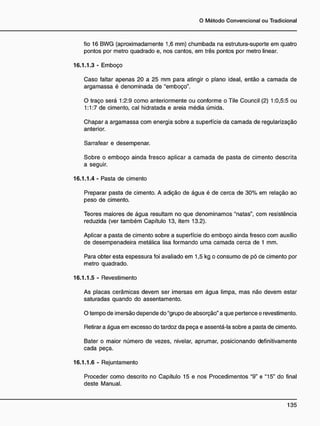 fio 16 BWG (aproximadamente 1,6 mm) chumbada na estrutura-suporte em quatro
pontos por metro quadrado e, nos cantos, em três pontos por metro linear.
16.1.1.3 - Emboço
Caso faltar apenas 20 a 25 mm para atingir o plano ideal, então a camada de
argamassa é denominada de "emboço".
O traço será 1:2:9 como anteriormente ou conforme o Tile Council (2) 1:0,5:5 ou
1:1:7 de cimento, cal hidratada e areia média úmida.
Chapar a argamassa com energia sobre a superfície da camada de regularização
anterior.
Sarrafear e desempenar.
Sobre o emboço ainda fresco aplicar a camada de pasta de cimento descrita
a seguir.
16.1.1.4 - Pasta de cimento
Preparar pasta de cimento. A adição de água é de cerca de 30% em relação ao
peso de cimento.
Teores maiores de água resultam no que denominamos "natas", com resistência
reduzida (ver também Capítulo 13, item 13.2).
Aplicar a pasta de cimento sobre a superfície do emboço ainda fresco com auxílio
de desempenadeira metálica lisa formando uma camada cerca de 1 mm.
Para obter esta espessura foi avaliado em 1,5 kg o consumo de pó de cimento por
metro quadrado.
16.1.1.5 - Revestimento
As placas cerâmicas devem ser imersas em água limpa, mas não devem estar
saturadas quando do assentamento.
O tempo de imersão depende do "grupo de absorção" a que pertence o revestimento.
Retirar a água em excesso do tardoz da peça e assentá-la sobre a pasta de cimento.
Bater o maior número de vezes, nivelar, aprumar, posicionando definitivamente
cada peça.
16.1.1.6 - Rejuntamento
Proceder como descrito no Capítulo 15 e nos Procedimentos "9" e "15" do final
deste Manual.
 