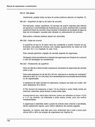 16.1.2 - E m pisos
Inicialmente, projetar todos os tipos de juntas conforme descrito no Capítulo 15.
16.1.2.1 - Superfície da laje ou do lastro de concreto
Normalmente, nestas superfícies, há excesso de poeira originada pelo trânsito
de operários e movimentação de materiais que, por atrito, desmancham a camada
superficial friável do concreto. Essa camada é resultante da exudação de água na
fase de concretagem, causada pela vibração ou adensamento do concreto.
Esta poeira e demais resíduos devem ser removidos.
16.1.2.2 - Pasta de cimento
A superfície da laje ou do lastro deve ser umedecida e receber cimento em pó,
formando uma pasta de cimento, com relação água/cimento da ordem de 0,30
(ver item 16.1.1.4 e Capítulo 13, item 13.2).
Esta camada garantirá a ligação da camada seguinte de argamassa.
Tal ligação inibirá parcialmente a retração da argamassa (ver Capítulo 9) e reduzirá
o risco de flambagem do revestimento.
16.1.2.3 - Nivelamento da superfície
Deve ser aferida e determinada a espessura necessária da argamassa da camada
sobre a laje.
Caso esta espessura for de até 20 a 25 mm, executa-se a camada de ''contrapiso"
descrita no item 16.1.2.4. Se maior, há a necessidade de uma camada de enchimento
ou de regularização.
A espessura de cada camada de argamassa, qualquer que seja sua função, não
deve ultrapassar 20 a 25mm.
O Tile Council (2) prescreve o traço 1:6 de cimento e areia média úmida em
interiores, exteriores, pisos térreos e pisos sobre lajes.
Acrescentamos que, sobre lajes interiores, podem ser utilizados os traços 1:0,5:5
e 1:1:7 de cimento, cal hidratada e areia média úmida, pela sua melhor
trabalhabilidade.
A argamassa é estendida sobre a pasta de cimento (item anterior) e sarrafeada,
dando acabamento áspero, para melhor aderência da camada seguinte.
Aguardar, no mínimo, sete dias para cura, lembrando que é este o prazo para
ocorrer 60% a 80% da retração da argamassa (ver Capítulo 6).
 