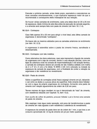 Executar a próxima camada, antes deste prazo, eqüivaleria a executarmos as
duas camadas simultaneamente, o que implicaria espessura maior do que a
recomendada e conseqüente efeito indesejável de sua retração.
Se houver várias camadas de enchimento, cada uma delas deve ter 20 a 25 mm
de espessura, idade mínima de sete dias antes da execução da camada seguinte,
e a emenda será sempre feita com pasta de cimento (ver item 16.1.1.4).
16.1.2.4 - Contrapiso
Caso falte apenas 20 a 25 mm para atingir o nível ideal, esta última camada de
argamassa é denominada "contrapiso".
Os traços são os mesmos adotados para as camadas anteriores ce enchimento
(ver item 16.1.2.3)
A argamassa é estendida sobre a pasta de cimento fresca, sarrafeada e
desempenada.
16.1.2.5 - Contrapiso com tela metálica
Como alternativa dos itens anteriores, caso seja impossível a ligação da camada
de argamassa com a laje de concreto, devido a uma situação peculiar, como em
lajes de cobertura onde há camada de impermeabilização e de isolação térmica,
a camada do contrapiso deverá ser provida de tela metálica soldada com malha
de 2 x 2" ( 5 x 5 cm) e fio bitola 16 BWG (1,65 mm) colocada na metade da
espessura da camada de argamassa, com a finalidade de conter a retração da
argamassa e dar resistência ao revestimento.
16.1.2.6 - Pasta de cimento
Sobre a superfície do contrapiso ainda fresco espargir cimento em pó, deixando-
o cair entre os dedos e a pouca altura da superfície. Este cimento deve hidratar-
se com a água da própria argamassa do contrapiso, formando uma pasta de
cimento com relação água/cimento da ordem de 0,30 em peso.
Teores maiores de água resultam no que é denominado de "nata" de cimento,
com resistência reduzida (ver Capítulo 13, item 13.2).
Com auxílio de colher de pedreiro, procurar hidratar o pó e formar uma camada
de pasta de cimento.
Não respingar mais água nesta operação, sob pena de transformarmos a pasta
de cimento em nata aguada e sem resistência à aderência do revestimento.
A espessura da camada de pasta deve ser da ordem de 1 mm, o que leva a um
consumo aproximado de 1,5 kg de cimento em pó por metro quadrado.
 