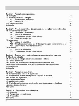 C a p í t u l o 6 - R e t r a ç ã o d a s a r g a m a s s a s
6.1 - Retração 47
6.2 - Ensaios para medir a retração 48
6.2.1 - Procedimentos do ensaios 48
6.2.2 - Resultados 49
6.3 - Valores da retração 54
Bibliografia 54
C a p í t u l o 7 - P r o p r i e d a d e s físicas d a s c a m a d a s q u e c o m p õ e m o s r e v e s t i m e n t o s
7.1 - Revestimentos cerâmicos 55
7.1.1 - Resistência à compressão 55
7.1.2 - Módulo de elasticidade 55
7.1.3 - Coeficiente de dilatação térmica linear 55
7.1.4 - Dilatação higroscópica 55
7.2 - Argamassas 56
7.2.1 - Módulo de elasticidade 56
7.2.2 - Retração das argamassas aos 28 dias e por secagem exclusivamente ao ar 56
7.2.3 - Coeficiente de dilatação térmica linear 56
7.3 - Concreto 56
7.3.1 - Módulo de elasticidade 56
7.3.2 - Coeficiente de dilatação térmica linear 56
C a p í t u l o 8 - T e n s õ e s n o s r e v e s t i m e n t o s e m a r g a m a s s a s , p i s o s e p a r e d e s
d e v i d a s à s u a r e t r a ç ã o
8.1 - Correlação da retração das argamassas aos 7 e 28 dias 57
8.2 - Tensão de retração 57
8.3 - Tensões nos revestimentos da argamassas em paredes e pisos 58
8.4 - Evolução das tensões de retração nos revestimentos em argamassas 62
8.5 - Conclusões 63
Bibliografia 64
C a p í t u l o 9 - R e t r a ç ã o e r e v e s t i m e n t o
9.1 - Revestimentos e camada de argamassa 65
9.2 - Revestimento, camada de argamassa e suporte de concreto 67
9.3 - Tensões nas argamassas 70
9.4 - Considerações gerais 72
9.5 - Análise e conclusões 74
9.6 - Evolução das tensões nos revestimentos assentados devido à retração da
argamassa de assentamento 76
Bibliografia 80
C a p í t u l o 10 - T e m p e r a t u r a e r e v e s t i m e n t o s
10.1 - Conceitos 81
10.2 - Temperatura e revestimentos 84
10.3 - Conclusões 91
Bibliografia 92
 