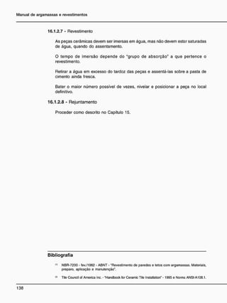 16.1.2.7 - Revestimento
As peças cerâmicas devem ser imersas em água, mas não devem estar saturadas
de água, quando do assentamento.
O tempo de imersão depende do "grupo de absorção" a que pertence o
revestimento.
Retirar a água em excesso do tardoz das peças e assentá-las sobre a pasta de
cimento ainda fresca.
Bater o maior número possível de vezes, nivelar e posicionar a peça no local
definitivo.
16.1.2.8 - Rejuntamento
Proceder como descrito no Capítulo 15.
B i b l i o g r a f i a
(1)
NBR-7200 - fev./1982 - ABNT - "Revestimento de paredes e tetos com argamassas. Materiais,
preparo, aplicação e manutenção".
(21
Tile Council of America Inc. - "Handbook for Ceramic Tile Installation" - 1995 e Norma ANSI-A108.1.
 