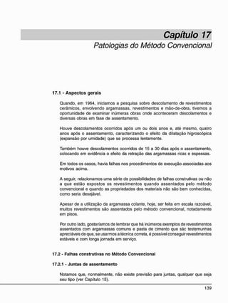 Capítulo 17
Patologias do Método Convencional
17.1 - A s p e c t o s g e r a i s
Quando, em 1964, iniciamos a pesquisa sobre descolamento de revestimentos
cerâmicos, envolvendo argamassas, revestimentos e mão-de-obra, tivemos a
oportunidade de examinar inúmeras obras onde aconteceram descolamentos e
diversas obras em fase de assentamento.
Houve descolamentos ocorridos após um ou dois anos e, até mesmo, quatro
anos após o assentamento, caracterizando o efeito da dilatação higroscópica
(expansão por umidade) que se processa lentamente.
Também houve descolamentos ocorridos de 15 a 30 dias após o assentamento,
colocando em evidência o efeito da retração das argamassas ricas e espessas.
Em todos os casos, havia falhas nos procedimentos de execução associadas aos
motivos acima.
A seguir, relacionamos uma série de possibilidades de falhas construtivas ou não
a que estão expostos os revestimentos quando assentados pelo método
convencional e quando as propriedades dos materiais não são bem conhecidas,
como seria desejável.
Apesar de a utilização da argamassa colante, hoje, ser feita em escala razoável,
muitos revestimentos são assentados pelo método convencional, notadamente
em pisos.
Por outro lado, gostaríamos de lembrar que há inúmeros exemplos de revestimentos
assentados com argamassas comuns e pasta de cimento que sãc testemunhas
apreciáveis de que, se usarmos a técnica correta, é possível conseguir revestimentos
estáveis e com longa jornada em serviço.
17.2 - Falhas construtivas no Método Convencional
17.2.1 - Juntas de assentamento
Notamos que, normalmente, não existe previsão para juntas, qualquer que seja
seu tipo (ver Capítulo 15).
 