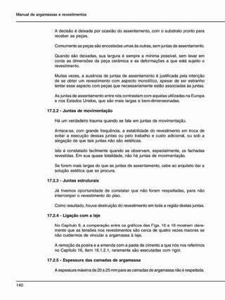 A decisão é deixada por ocasião do assentamento, com o substrato pronto para
receber as peças.
Comumente as peças são encostadas umas às outras, sem juntas de assentamento.
Quando são deixadas, sua largura é sempre a mínima possível, sem levar em
conta as dimensões da peça cerâmica e as deformações a que está sujeito o
revestimento.
Muitas vezes, a ausência de juntas de assentamento é justificada pela intenção
de se obter um revestimento com aspecto monolítico, apesar de ser estranho
tentar esse aspecto com peças que necessariamente estão associadas às juntas.
As juntas de assentamento entre nós contrastam com aquelas utilizadas na Europa
e nos Estados Unidos, que são mais largas e bem-dimensionadas.
17.2.2 - Juntas de movimentação
Há um verdadeiro trauma quando se fala em juntas de movimentação.
Arrisca-se, com grande freqüência, a estabilidade do revestimento em troca de
evitar a execução dessas juntas ou pelo trabalho e custo adicional, ou sob a
alegação de que tais juntas não são estéticas.
Isto é constatado facilmente quando se observam, especialmente, as fachadas
revestidas. Em sua quase totalidade, não há juntas de movimentação.
Se forem mais largas do que as juntas de assentamento, cabe ao arquiteto dar a
solução estética que se procura.
17.2.3 - Juntas estruturais
Já tivemos oportunidade de constatar que não foram respeitadas, para não
interromper o revestimento do piso.
Como resultado, houve destruição do revestimento em toda a região destas juntas.
17.2.4 - Ligação c o m a laje
No Capítulo 9, a comparação entre os gráficos das Tigs. 16 e 10 mostram clara-
mente que as tensões nos revestimentos são cerca de quatro vezes maiores se
não cuidarmos de vincular a argamassa à laje.
A remoção da poeira e a emenda com a pasta de cimento a que nós nos referimos
no Capítulo 16, item 16.1.2.1, raramente são executadas com rigor.
17.2.5 - Espessura das camadas de argamassa
A espessura máxima de 20 a 25 mm para as camadas de argamassa não é respeitada.
 
