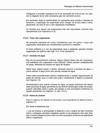 Chegamos a constatar espessura de 9 cm executada de uma só vez, em piso,
sob a alegação de ter sido necessária para dar caimento ao piso.
Em fachadas, dada a repetitividade de operações para subida e descida do
balancim, a aplicação de argamassa para chegar ao prumo ideal é feita,
geralmente, de uma só vez e com espessuras inaceitáveis.
As tensões que atuam nas argamassas não são suportadas, havendo seu
descolamento (ver Capítulos 8 e 9).
17.2.6 - Traço das argamassas
Na pesquisa realizada em obras constatamos que, em geral, o traço das
argamassas destinadas aos revestimentos cerâmicos é aleatório.
O maior problema é o uso de argamassas ricas e espessas, gerando tensões
exageradas (ver gráficos das Figs. 16 e 18 do Capítulo 9).
17.2.7 - Imersão e m água
Não há um procedimento uniforme. Alguns oficiais dizem não ser necessário,
pois trabalham com argamassa "mais molhada". Outros saturam completamente
as peças, deixando-as imersas em água de véspera.
Neste caso, alguns secam o tardoz, deixando escorrer o excesso de água, e
outros aplicam a peça como vem quando retirada da água.
Todos estes procedimentos alteram drasticamente a relação água/cimento da
pasta de cimento, que é o meio pelo qual o revestimento é ligado ao substrato
(ver Capítulo 13).
Acrescentamos que, quando imersas em água, as peças cerâmicas não devem
estar saturadas de água, permitindo-as que tenham ainda algum poder de sucção,
quando colocadas sobre a pasta, de maneira a criar ancoragens mecânicas na
ligação peça/pasta (ver Capítulo 13, item 13.2.1).
17.2.8 - Pasta de cimento
Este é o adesivo do método convencional, e sua importância foi objeto de todo o
Capítulo 13.
Em obras constatamos que:
- o pó de cimento é arremessado à distância e com a palma da mão, formando
sobre o contrapiso camadas irregulares quanto à sua espessura. Isso quer dizer
que o cimento hidratar-se-á em maior ou menor proporção, conforme sua quantidade
sobre a argamassa;
 