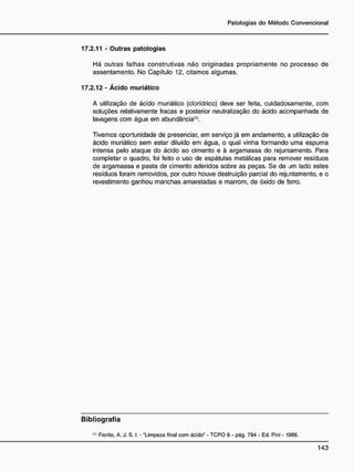 17.2.11 - Outras patologias
Há outras falhas construtivas não originadas propriamente no processo de
assentamento. No Capítulo 12, citamos algumas.
17.2.12 - Ácido muriático
A utilização de ácido muriático (clorídrico) deve ser feita, cuidadosamente, com
soluções relativamente fracas e posterior neutralização do ácido acompanhada de
lavagens com água em abundância(1)
.
Tivemos oportunidade de presenciar, em serviço já em andamento, a utilização de
ácido muriático sem estar diluído em água, o qual vinha formando uma espuma
intensa pelo ataque do ácido ao cimento e à argamassa do rejuntamento. Para
completar o quadro, foi feito o uso de espátulas metálicas para remover resíduos
de argamassa e pasta de cimento aderidos sobre as peças. Se de j m lado estes
resíduos foram removidos, por outro houve destruição parcial do rejuntamento, e o
revestimento ganhou manchas amareladas e marrom, de oxido de ferro.
B i b l i o g r a f i a
(,)
Fiorito. A. J. S. I. - "Limpeza final com ácido" - TCPO 8 - pág. 794 - Ed. Pini - 1986.
 
