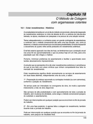 Capítulo 18
O Método de Colagem
com argamassas colantes
18.1 - C o l a r r e v e s t i m e n t o s - H i s t ó r i c o
A complexidade de tarefas em um só dia do método convencional, a demanda inesperada
de revestimentos cerâmicos no início da década de 60 e a carência de mão-de-obra
treinada, na época, resultaram em pesquisas e na procura de uma solução racional.
Treinar adequadamente e a curtíssimo prazo um grande contingente de assentadores
e continuar com o método convencional não seria uma boa solução, oois, como já
dissemos, o método convencional é por si só de baixa produtividade, tornando impossível
o escoamento do quanto vinha sendo produzido em revestimentos cerâmicos.
E tal fato estaria agravado nos dias de hoje, se lembrarmos que a produção anual
nos anos 60 era aproximadamente o que se produz hoje em um mès, para uma
população que não chegou a triplicar.
Portanto, minimizar problemas de assentamento e facilitar o aprerdizado eram
tarefas absolutamente imprescindíveis.
A solução que se apresentou foi a de colar revestimentos cerâmicos è semelhança
do que já era feito com pisos vinílicos que vinham conquistando boa fatia no
mercado de revestimentos.
Colar revestimentos significa dividir racionalmente os serviços de assentamento
em duas fases distintas, independentes uma da outra, a saber:
1ê
- Preparação do emboço aprumado ou contrapiso nivelado (ou com caimentos),
conforme a posição do revestimento.
Tal serviço pode ser intercalado no cronograma da obra, de modo a aproveitar
inteiramente a mão de obra disponível.
São serviços de alta produtividade e com aproveitamento de toda a jornada de
trabalho, sem mudança de atividade, como exige o método convencional (preparo
do substrato e assentamento).
Podem ser interrompidos em qualquer posição que se encontram no fim da jornada
de trabalho.
2- - Em uma fase posterior, é apenas feita a colagem do revestimento, também
durante toda a jornada de trabalho.
Pode ser interrompido em qualquer posição que se encontra no fim da jornada de
trabalho, sem prejuízo do resultado final.
 