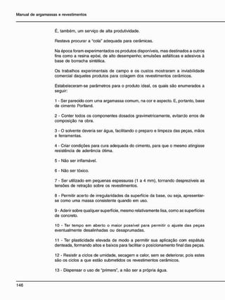 É, também, um serviço de alta produtividade.
Restava procurar a "cola" adequada para cerâmicas.
Na época foram experimentados os produtos disponíveis, mas destinados a outros
fins como a resina epóxi, de alto desempenho; emulsões asfálticas e adesivos à
base de borracha sintética.
Os trabalhos experimentais de campo e os custos mostraram a inviabilidade
comercial daqueles produtos para colagem dos revestimentos cerâmicos.
Estabeleceram-se parâmetros para o produto ideal, os quais são enumerados a
seguir:
1 - Ser parecido com uma argamassa comum, na cor e aspecto. E, portanto, base
de cimento Portland.
2 - Conter todos os componentes dosados gravimetricamente, evitando erros de
composição na obra.
3 - O solvente deveria ser água, facilitando o preparo e limpeza das peças, mãos
e ferramentas.
4 - Criar condições para cura adequada do cimento, para que o mesmo atingisse
resistência de aderência ótima.
5 - Não ser inflamável.
6 - Não ser tóxico.
7 - Ser utilizado em pequenas espessuras (1 a 4 mm), tornando desprezíveis as
tensões de retração sobre os revestimentos.
8 - Permitir acerto de irregularidades da superfície da base, ou seja, apresentar-
se como uma massa consistente quando em uso.
9 - Aderir sobre qualquer superfície, mesmo relativamente lisa, como as superfícies
de concreto.
10 - Ter tempo em aberto o maior possível para permitir o ajuste das peças
eventualmente desalinhadas ou desaprumadas.
11 - Ter plasticidade elevada de modo a permitir sua aplicação com espátula
denteada, formando altos e baixos para facilitar o posicionamento final das peças.
12 - Resistir a ciclos de umidade, secagem e calor, sem se deteriorar, pois estes
são os ciclos a que estão submetidos os revestimentos cerâmicos.
13 - Dispensar o uso de "primers", a não ser a própria água.
 