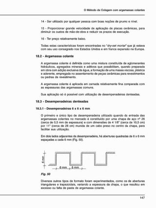 14 - Ser utilizado por qualquer pessoa com boas noções de prumo e nível.
15 - Proporcionar grande velocidade de aplicação de placas cerâmicas, para
diminuir os custos de mão-de-obra e reduzir os prazos de execução.
16 - Ter preço relativamente baixo.
Todas estas características foram encontradas no "dry-set mortaf que já estava
com seu uso consagrado nos Estados Unidos e em franca expansão na Europa.
18.2 - A r g a m a s s a c o l a n t e
A argamassa colante é definida como uma mistura constituída de aglomerantes
hidráulicos, agregados minerais e aditivos que possibilitam, quando preparada
em obra com adição exclusiva de água, a formação de uma massa viscosa, plástica
e aderente, empregada no assentamento de peças cerâmicas para revestimentos
ou pedras de revestimento.
A argamassa colante é aplicada em camada relativamente fina comparada com
as espessuras das argamassas comuns.
Sua aplicação só é possível com utilização de desempenadeiras denteadas.
18.3 - D e s e m p e n a d e i r a s d e n t e a d a s
18.3.1 - Desempenadeiras 6 x 6 x 6 m m
O primeiro e único tipo de desempenadeira utilizado quando da entrada das
argamassas colantes no mercado é constituído por uma chapa de aço n9
26
(cerca de 0,5 mm de espessura) e com dimensões de 4 1/8" (cerca de 10,5 cm)
por 11" (cerca de 28 cm) munida de um cabo preso no centro da chapa, para
facilitar sua utilização.
Em dois lados adjacentes da desempenadeira, há aberturas quadradas de 6 x 6 mm
espaçadas a cada 6 mm (Fig. 50).
y / / / / / / / / / / / / / Á
/ / / / / / /
Fig. 50
/ / / / / / / / / / / / / / Á
y / / / / / / / / / / A
6 mm 6 mm
4-
/ / / / / / / / /
v / / / / / / / / / / /
Diversos outros tipos de formato foram experimentados, como os de aberturas
triangulares e trapezoidais, variando a espessura da chapa, o que resultou em
excesso ou falta de pasta de argamassa colante.
 