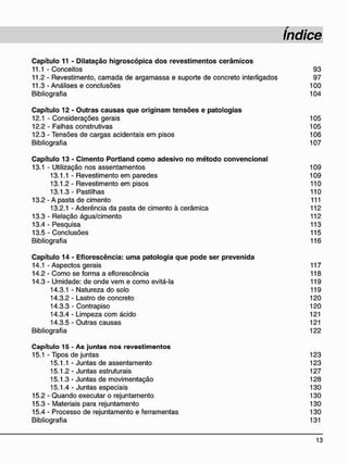 C a p í t u l o 11 - D i l a t a ç ã o h i g r o s c ó p i c a d o s r e v e s t i m e n t o s c e r â m i c o s
11.1 - Conceitos 93
11.2 - Revestimento, camada de argamassa e suporte de concreto interligados 97
11.3- Análises e conclusões 100
Bibliografia 104
C a p í t u l o 12 - O u t r a s c a u s a s q u e o r i g i n a m t e n s õ e s e p a t o l o g i a s
12.1 - Considerações gerais 105
12.2 - Falhas construtivas 105
12.3 - Tensões de cargas acidentais em pisos 106
Bibliografia 107
C a p í t u l o 13 - C i m e n t o P o r t l a n d c o m o a d e s i v o n o m é t o d o c o n v e n c i o n a l
13.1 - Utilização nos assentamentos 109
13.1.1 - Revestimento em paredes 109
13.1.2- Revestimento em pisos 110
13.1.3- Pastilhas 110
13.2 - A pasta de cimento 111
13.2.1 - Aderência da pasta de cimento à cerâmica 112
13.3 - Relação água/cimento 112
13.4 - Pesquisa 113
13.5 - Conclusões 115
Bibliografia 116
C a p í t u l o 1 4 - E f l o r e s c ê n c i a : u m a p a t o l o g i a q u e p o d e ser p r e v e n i d a
14.1 - Aspectos gerais 117
14.2 - Como se forma a eflorescência 118
14.3 - Umidade: de onde vem e como evitá-la 119
14.3.1 - Natureza do solo 119
14.3.2 - Lastro de concreto 120
14.3.3 - Contrapiso 120
14.3.4 - Limpeza com ácido 121
14.3.5 - Outras causas 121
Bibliografia 122
C a p í t u l o 1 5 - A s j u n t a s n o s r e v e s t i m e n t o s
15.1 - Tipos de juntas 123
15.1.1 - Juntas de assentamento 123
15.1.2 - Juntas estruturais 127
15.1.3- Juntas de movimentação 128
15.1.4 - Juntas especiais 130
15.2 - Quando executar o rejuntamento 130
15.3 - Materiais para rejuntamento 130
15.4 - Processo de rejuntamento e ferramentas 130
Bibliografia 131
 