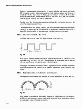 Quanto à espessura da chapa de aço, foi sendo reduzida até chegar aos ideais
0,5 mm, pois sendo a argamassa colante muito viscosa, adere lateralmente à
parede dos dentes (espessura da chapa), provocando um arrastamento do cordão
de argamassa colante, diminuindo sua altura até cerca de 3 mm, insuficientes
para impregnar o tardoz das placas cerâmicas.
As aberturas dos dentes das desempenadeiras são em função, também, do
tamanho das placas cerâmicas.
Desempenadeiras com dentes 6 x 6 x 6 mm mostraram-se adequadas para peças
com área de até 400 cm2
e com aplicação da argamassa colante apenas sobre a
superfície do contrapiso ou apenas sobre o emboço, conforme o caso.
18.3.2 - Desempenadeiras 8 x 8 x 8 m m
Possuem aberturas de 8 x 8 mm espaçadas de 8 mm (Fig. 51).
/ / / / / / /
8 mm
/ / / / / / / / / / / / / / A
' / / / / / / / / / / /
8 mm
/ / / / / / / / / .
Fig. 51
Após testes, mostraram-se adequadas para peças cerâmicas com área com-
preendida entre 400 cm2
e 900 cm2
e com aplicação da argamassa colante apenas
sobre a superfície do emboço ou sobre a do contrapiso.
Para peças com área superior a 900 cm2
, a argamassa colante deve ser espalhada
e penteada tanto sobre o emboço, ou sobre o contrapiso, como no tardoz das
peças.
18.3.3 - Desempenadeira c o m aberturas semicirculares
São aquelas cujas aberturas têm diâmetro de 20 mm, espaçadas de 3 mm (Fig. 52).
20 mm 3 20 mm
Fig. 52
Após testes, mostraram-se adequadas para peças cerâmicas com área superior
a 900 cm2
, somente para pisos, espalhando e penteando a argamassa colante
apenas sobre a superfície do contrapiso.
 