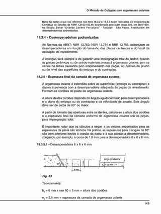 N o t a : Os testes a que nos referimos nos itens 18.3.2 e 18.3.3 foram realizados pDr integrantes da
Comissão de Estudos da ABNT CB-02:102.46. coordenada pelo autor deste livro, em abril/1994,
na Escola Senai "Orlando Laviero Ferraiuolo" - Tatuapé - São Paulo. Resultaram em
desempenadeiras padronizadas.
18.3.4 - D e s e m p e n a d e i r a s p a d r o n i z a d a s
As Normas da ABNT: NBR 13.753; NBR 13.754 e NBR 13.755 padronizam as
desempenadeiras em função do tamanho das placas cerâmicas e do local da
aplicação do revestimento.
A intenção será sempre a de garantir uma impregnação total do tardoz, ficando
as placas cerâmicas ou de outros materiais presas à argamassa colante, sem os
vazios ou falhas causados pelo empenamento das peças, ou desvios de prumo
ou de nível das superfícies do emboço e do contrapiso.
18.3.5 - Espessura final da c a m a d a de argamassa colante
A argamassa colante é estendida sobre as superfícies (emboço ou contrapiso) e
depois é penteada com a desempenadeira adequada às peças do revestimento.
Formam-se cordões de pasta de argamassa colante.
A altura destes cordões depende do ângulo agudo formado pela desempenadeira
e o plano do emboço ou do contrapiso e da velocidade de arraste. Este ângulo
deve ser de cerca de 60° ou maior.
A partir do formato das aberturas entre os dentes, calcula-se a altura dos cordões
e a espessura final da camada uniforme de argamassa colante sob as peças,
para impregnação total.
É importante notar que os cálculos a seguir e os valores encontrados para as
espessuras da pasta são teóricos. Na prática, as espessuras para o ângulo de 60°
são bem inferiores devido à coesão da pasta e à sua adesão à desempenadeira,
chegando, por exemplo, a cerca de 1,8 mm para a desempenadeira 6 x 6 x 6 mm.
18.3.5.1 - Desempenadeira 6 x 6 x 6 mm
6 nvn
Fig. 53
Teoricamente:
h6 = 6 mm x sen 60 = 5 mm = altura dos cordões
e6 = 2,5 mm = espessura da camada de argamassa colante
 