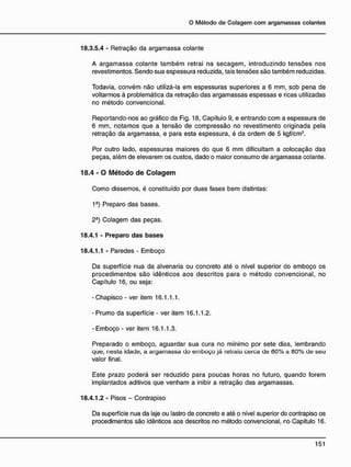 18.3.5.4 - Retração da argamassa colante
A argamassa colante também retrai na secagem, introduzindo tensões nos
revestimentos. Sendo sua espessura reduzida, tais tensões são também reduzidas.
Todavia, convém não utilizá-la em espessuras superiores a 6 mm, sob pena de
voltarmos à problemática da retração das argamassas espessas e ricas utilizadas
no método convencional.
Reportando-nos ao gráfico da Fig. 18, Capítulo 9, e entrando com a espessura de
6 mm, notamos que a tensão de compressão no revestimento originada pela
retração da argamassa, e para esta espessura, é da ordem de 5 kgf/cm2
.
Por outro lado, espessuras maiores do que 6 mm dificultam a colocação das
peças, além de elevarem os custos, dado o maior consumo de argamassa colante.
1 8 . 4 - 0 M é t o d o d e C o l a g e m
Como dissemos, é constituído por duas fases bem distintas:
1a
) Preparo das bases.
2-) Colagem das peças.
18.4.1 - Preparo das bases
18.4.1.1 - Paredes - Emboço
Da superfície nua da alvenaria ou concreto até o nível superior do emboço os
procedimentos são idênticos aos descritos para o método convencional, no
Capítulo 16, ou seja:
-Chapisco - ver item 16.1.1.1.
-Prumo da superfície - ver item 16.1.1.2.
- Emboço - ver item 16.1.1.3.
Preparado o emboço, aguardar sua cura no mínimo por sete dias, lembrando
que, nesta idade, a argamassa do emboço já retraiu cerca de 60% a 80% de seu
valor final.
Este prazo poderá ser reduzido para poucas horas no futuro, quando forem
implantados aditivos que venham a inibir a retração das argamassas.
18.4.1.2 - Pisos - Contrapiso
Da superfície nua da laje ou lastro de concreto e até o nível superior do contrapiso os
procedimentos são idênticos aos descritos no método convencional, ro Capítulo 16.
 