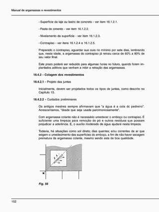 - Superfície da laje ou lastro de concreto - ver item 16.1.2.1.
- Pasta de cimento - ver item 16.1.2.2.
- Nivelamento da superfície - ver item 16.1.2.3.
-Contrapiso - ver itens 16.1.2.4 e 16.1.2.5.
Preparado o contrapiso, aguardar sua cura no mínimo por sete dias, lembrando
que, nesta idade, a argamassa do contrapiso já retraiu cerca de 60% a 80% de
seu valor final.
Este prazo poderá ser reduzido para algumas horas no futuro, quando forem im-
plantados aditivos que venham a inibir a retração das argamassas.
18.4.2 - Colagem dos revestimentos
18.4.2.1 - Projeto das juntas
Inicialmente, devem ser projetados todos os tipos de juntas, como descrito no
Capítulo 15.
18.4.2.2 - Cuidados preliminares
Os antigos mestres sempre afirmavam que "a água é a cola dc pedreiro".
Acrescentamos, "desde que seja usada parcimoniosamente".
Com argamassa colante não é necessário umedecer o emboço ou contrapiso. É
suficiente uma limpeza para remoção do pó e outros resíduos qje possam
prejudicar a aderência. E, o auxílio moderado de água ajudará nesta limpeza.
Todavia, há situações como sol direto; dias quentes; e/ou correntes de ar que
exigem o umedecimento das superfícies do emboço, a fim de não haver secagem
prematura da argamassa colante, mesmo sendo esta de boa qualidade.
V
Fig. 56
 