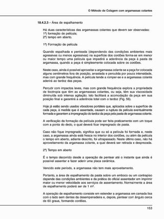 18.4.2.3 - Área de espalhamento
Há duas características das argamassas colantes que devem ser observadas:
1e
) formação de película;
2§
) tempo em aberto.
1^) Formação de película
Quando espalhada e penteada (dependendo das condições ambientes mais
agressivas ou menos agressivas) na superfície dos cordões forma-se em menor
ou maior tempo uma película que impedirá a aderência da peça à pasta de
argamassa, quando a peça é simplesmente colocada sobre os cordões.
Neste caso, ainda é possível aproveitar a argamassa colante se a peça for colocada
alguns centímetros fora de posição, arrastada e percutida por pouca intensidade,
mas com grande freqüência. A película tende a romper-se e a argamassa colante
aderirá ao tardoz das peças.
Percutir com impactos leves, mas com grande freqüência explora a propriedade
de tixotropia que têm as argamassas colantes, ou seja, têm sua viscosidade
diminuída sob intensa agitação. Isto facilitará a acomodação da peça em sua
posição final e garantirá a aderência total com o tardoz (Fig. 56).
Hoje já estão sendo usados vibradores portáteis que, aplicados sobre a superfície de
cada peça, à medida que é assentada, causam a ruptura da película eventualmente
formada e garantem a impregnação do tardoz da peça pela pasta de argatiassa colante.
A verificação da formação da película pode ser feita praticamente com um toque
com a ponta do dedo, o qual deverá ficar impregnado de pasta.
Caso não fique impregnado, significa que ou só a película foi fornada e, neste
caso, a argamassa ainda está fresca no interior dos cordões, ou além da película
o tempo em aberto, adiante descrito, foi ultrapassado. Neste último caso, não há
aproveitamento da argamassa colante, a qual deverá ser retirada e desprezada.
2~) Tempo em aberto
É o tempo decorrido desde a operação de pentear até o instante que ainda é
possível assentar e fazer aderir uma placa cerâmica.
Vencido este período, a argamassa não tem mais aproveitamento.
Portanto, a área de espalhamento da pasta sobre um emboco ou um contrapiso
depende das condições ambientes e da prática do oficial assentador em imprimir
maior ou menor velocidade aos serviços de assentamento. Normalmente a área
de espalhamento poderá ser de 1 m2
.
A operação de espalhamento consiste em estender a argamassa em camada lisa
com o lado sem dentes da desempenadeira e, depois, pentear com ângulo cerca
de 60 graus, formando cordões.
 