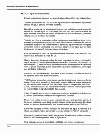 18.4.2.4 - Água de amassamento
É outra característica que deve ser determinada em laboratório, para cada produto.
Tal valor gira em torno de 18% a 20% de água em relação à massa de argamassa
colante em pó, e para os produtos nacionais.
Na prática, apesar de os fabricantes indicarem nas embalagens uma proporção
correta em litros de água por quilo de pó, em obra não há a preocupação de se
fazer medidas, resultando em pastas mais fluidas ou mais consistentes, conforme
critério pessoal do oficial assentador.
Todavia, em obra, a tendência é utilizar pastas com quantidade de água pouco
maior do que aquela indicada pelo fabricante. Dessa forma, intuitivamente, o oficial
assentador compensa de certa maneira as perdas de água devidas às condições
ambientais (calor e ventilação) e às elevadas absorções de água quer da base
(emboço ou contrapiso), quer das placas cerâmicas.
É de se notar que a pasta de argamassa colante mostra-se adequada para uso
quando sua densidade é cerca de 1,8.
Quanto às perdas de água em obra, às quais nos referimos acima, é necessário
seguir as prescrições das Normas Brasileiras de Procedimentos de execução de
revestimentos (1), nas quais estão previstas condições de necessidade de umedecer
quer as placas cerâmicas, quer a base sobre a qual serão assentadas, em função
das condições ambientais.
A medida da consistência pelo "flow table" (mesa cadente) utilizada em ensaios
de concreto apresenta duas dificuldades:
19
) Dificuldade em encher e compactar a pasta de argamassa colanie na forma
tronco cônica, dada a aderência da pasta às paredes da forma, e dada a alteração
da viscosidade pelos impactos com o soquete, tornando a argamassa mais fluida.
Assim, havendo variação da viscosidade durante o ensaio, teremos problemas
de repetitividade e reprodutibilidade dos ensaios.
2-) As 30 quedas em 30 segundos novamente alteram a viscosidade diminuindo-
a, dada a propriedade tixotrópica das argamassas colantes.
De um modo prático, lembramos que a proporção de água nas argamassas colantes é
tal que, se colocamos pouca água, não será possível pentear a argamassa. Se a água
estiver em excesso, igualmente não será possível pentear, pois os cordões fluem.
Entre uma situação e outra a variação na proporção de água é pequena, e o
oficial assentador mesmo sem medir consegue chegar no "ponto" adequado.
Para peças grandes (massa maior), a argamassa é ligeiramente mais consistente,
evitando seu escorregamento sobre a argamassa.
Para peças pequenas a argamassa é utilizada com menor consistência.
 
