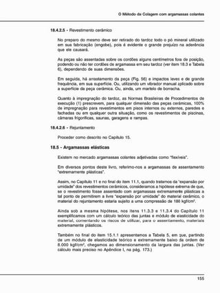 18.4.2.5 - Revestimento cerâmico
No preparo do mesmo deve ser retirado do tardoz todo o pó mineral utilizado
em sua fabricação (engobe), pois é evidente o grande prejuízo na aderência
que ele causará.
As peças são assentadas sobre os cordões alguns centímetros fora de posição,
podendo ou não ter cordões de argamassa em seu tardoz (ver item 18.3 e Tabela
6), dependendo de suas dimensões.
Em seguida, há arrastamento da peça (Fig. 56) e impactos leves e de grande
freqüência, em sua superfície. Ou, utilizando um vibrador manual aplicado sobre
a superfície da peça cerâmica. Ou, ainda, um martelo de borracha.
Quanto à impregnação do tardoz, as Normas Brasileiras de Procedimentos de
execução (1) prescrevem, para qualquer dimensão das peças cerâmicas, 100%
de impregnação para revestimentos em pisos internos ou externos, paredes e
fachadas ou em qualquer outra situação, como os revestimentos de piscinas,
câmaras frigoríficas, saunas, garagens e rampas.
18.4.2.6 - Rejuntamento
Proceder como descrito no Capítulo 15.
18.5 - A r g a m a s s a s e l á s t i c a s
Existem no mercado argamassas colantes adjetivadas como "flexíveis".
Em diversos pontos deste livro, referimo-nos a argamassas de assentamento
"extremamente plásticas".
Assim, no Capítulo 11 e no final do item 11.1, quando tratamos da 'expansão por
umidade" dos revestimentos cerâmicos, consideramos a hipótese extrema de que,
se o revestimento fosse assentado com argamassas extremamente plásticas a
tal ponto de permitirem a livre "expansão por umidade" do material cerâmico, o
material do rejuntamento estaria sujeito a uma compressão de 180 kgf/cm2
.
Ainda sob a mesma hipótese, nos itens 11.3.3 e 11.3.4 do Capítulo 11
exemplificamos com um cálculo teórico das juntas e módulo de elasticidade do
material, comentando os riscos de utilizar, para o assentamento, materiais
extremamente plásticos.
Também no final do item 15.1.1 apresentamos a Tabela 5, em que, partindo
de um módulo de elasticidade teórico e extremamente baixo da ordem de
8.000 kgf/cm2
, chegamos ao dimensionamento da largura das juntas. (Ver
cálculo mais preciso no Apêndice I, na pág. 173.)
 