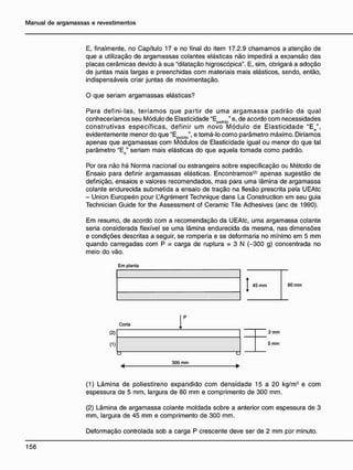 E, finalmente, no Capítulo 17 e no final do item 17.2.9 chamamos a atenção de
que a utilização de argamassas colantes elásticas não impedirá a expansão das
placas cerâmicas devido à sua "dilatação higroscópica". E, sim, obrigará a adoção
de juntas mais largas e preenchidas com materiais mais elásticos, sendo, então,
indispensáveis criar juntas de movimentação.
O que seriam argamassas elásticas?
Para defini-las, teríamos que partir de uma argamassa padrão da qual
conheceríamos seu Módulo de Elasticidade a
E . " e, de acordo com necessidades
padrão '
construtivas específicas, definir um novo Módulo de Elasticidade "Ee",
evidentemente menor do que u
Epadrà0", e tomá-lo como parâmetro máximo. Diríamos
apenas que argamassas com Módulos de Elasticidade igual ou menor do que tal
parâmetro "E0" seriam mais elásticas do que aquela tomada como padrão.
Por ora não há Norma nacional ou estrangeira sobre especificação ou Método de
Ensaio para definir argamassas elásticas. Encontramos'2
* apenas sugestão de
definição, ensaios e valores recomendados, mas para uma lâmina de argamassa
colante endurecida submetida a ensaio de tração na flexão prescrita pela UEAtc
- Union Europeén pour UAgrément Technique dans La Construction em seu guia
Technician Guide for the Assessment of Ceramic Tile Adhesives (anc de 1990).
Em resumo, de acordo com a recomendação da UEAtc, uma argamassa colante
seria considerada flexível se uma lâmina endurecida da mesma, nas dimensões
e condições descritas a seguir, se romperia e se deformaria no mínimo em 5 mm
quando carregadas com P = carga de ruptura = 3 N (-300 g) concentrada no
meio do vão.
Em planta
45 mm 80 mm
Corte
(2)
(1)
300 mm
3 mm
5 mm
(1) Lâmina de poliestireno expandido com densidade 15 a 20 kg/m3
e com
espessura de 5 mm, largura de 80 mm e comprimento de 300 mm.
(2) Lâmina de argamassa colante moldada sobre a anterior com espessura de 3
mm, largura de 45 mm e comprimento de 300 mm.
Deformação controlada sob a carga P crescente deve ser de 2 mm por minuto.
 