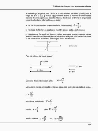 A metodologia sugerida pela UEAtc, e o valor mínimo da flecha (5 mm) para a
carga de 3 N (= 300 g ou 0,3 kgf) permitem avaliar o módulo de elasticidade
máximo de uma argamassa colante elástica, desde que a lâmina de argamassa
prescrita atenda às três hipóteses, a saber:
„ a
a) Lei de Hooke (tensões proporcionais às deformações): t -— •
8
b) Hipótese de Navier: as seções se mantêm planas após a deformação;
c) Hipóstese de Bernouilli: as duas condições anteriores, a para o caso de barras
retas ou com raio de curvatura grande em relação à largura 'b' da barra e da altura
'd' da barra levam a admitir a distribuição linear das tensões.
(Linha neutra)
Para os valores da figura abaixo
I P = 0.3 kgf
I I
o O
L = 30 cm
« — • b = 45mm
d = 3mm
A4 P L
Momento fletor máximo (em L/2): M —
Momento de inércia em relação à reta que passa pelo centro de gravicade da seção:
bd}
J =
12
... J
Módulo de resistência: W - —
y
sendo J7
— ~ vem W
bd:
tensão máxima a =
M_
W
ou G =
3 PL
2bd2
 