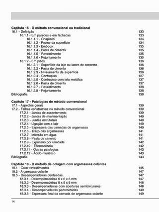C a p í t u l o 1 6 - 0 m é t o d o c o n v e n c i o n a l o u t r a d i c i o n a l
16.1 - Definição 133
16.1.1 - Em paredes e em fachadas 133
16.1.1.1 - Chapisco 134
16.1.1.2- Prumo da superfície 134
16.1.1.3-Emboço 135
16.1.1.4 - Pasta de cimento 135
16.1.1.5- Revestimento 135
16.1.1.6 - Rejuntamento 135
16.1.2 - Em pisos 136
16.1.2.1 - Superfície da laje ou lastro de concreto 136
16.1.2.2- Pasta de cimento 136
16.1.2.3 - Nivelamento da superfície 136
16.1.2.4 - Contrapiso 137
16.1.2.5 - Contrapiso com tela metálica 137
16.1.2.6- Pasta de cimento 137
16.1.2.7- Revestimento 138
16.1.2.8 - Rejuntamento 138
Bibliografia 138
C a p í t u l o 1 7 - P a t o l o g i a s d o m é t o d o c o n v e n c i o n a l
17.1 - Aspectos gerais 139
17.2 - Falhas construtivas no método convencional 139
17.2.1 - Juntas de assentamento 139
17.2.2 - Juntas de movimentação 140
17.2.3 - Juntas estruturais 140
17.2.4 - Ligação com a laje 140
17.2.5 - Espessura das camadas de argamassa 140
17.2.6 - Traço das argamassas 141
17.2.7 - Imersão em água 141
17.2.8 - Pasta de cimento 141
17.2.9 - Expansão por umidade 142
17.2.10 - Eflorescência 142
17.2.11 - Outras patologias 143
17.2.12- Ácido muriático 143
Bibliografia 143
C a p í t u l o 1 8 - 0 m é t o d o d e c o l a g e m c o m a r g a m a s s a s c o l a n t e s
18.1 - Colar revestimentos
18.2 - Argamassa colante
18.3 - Desempenadeiras denteadas
18.3.1 - Desempenadeiras 6 x 6 x 6 mm
18.3.2 - Desempenadeiras 8 x 8 x 8 mm
18.3.3 - Desempenadeiras com aberturas semicirculares
18.3.4 - Desempenadeiras padronizadas
18.3.5 - Espessura final da camada de argamassa colante
145
147
147
147
148
148
149
149
 
