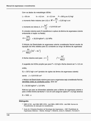 Com os dados da metodologia UEAtc:
L = 30 cm b = 4,5 cm d = 0,3 cm P = 300 g ou 0,3 kgf
i s P L
o momento fletor máximo (em L/2) é M = — = 2,25 kgf x cm
bd3
o momento de inércia é J = = 0,010125 cm4
12
E a tensão máxima será G (resistência à ruptura da lâmina de argamassa colante
endurecida à tração na flexão)
3 PL
<3 = T 7 3 I = 33,33 kgf/cm2
= 3,5 MPa
Iba
O Módulo de Elasticidade da argamassa colante considerada flexível resulta da
equação da linha elástica para EJ constante ao longo da lâmina de argamassa
y = — ( 3 L 2
- 4x2
)
48EJY )
L R PÚ
A flecha máxima será para * = — j =
2 48EJ
A sugestão da UEAtc propõe que para P = 0,3 kgf a flecha deverá ser f = 0,5 cm
então,
EJ = 337,5 kgf x cm2
(produto de rigidez da lâmina de argamassa colante)
sendo J = 0,010125 cm4
o Módulo de Elasticidade máximo para que a argamassa seja considerada flexível,
atendidas todas as condições acima, deve ser
E = 33.333 kgf/cm2
= 3,5 GPa
Note-se que para as dimensões adotadas para a lâmina de argamassa colante e
para o limite mínimo da flecha f = 0,5 cm com carga de ruptura P = 0,3 kgf, teremos
E = 1000 . a
Bibliografia
"> NBR-13.753 - dez/1996; NBR-13754 - dez/1996 e NBR-13755 - dez/1996: Normas de
Procedimentos de execução de revestimentos.
(2)
Anais do II Simpósio Brasileiro de Tecnologia das Argamassas - 1997: Flexibilidade de
Argamassas Adesivas - Akiama, Solange Y.; Medeiros, Jonas S,; Sabbatini, Fernando H.
 