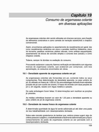 Capítulo 19
Consumo de argamassa colante
em diversas aplicações
As argamassas colantes vêm sendo utilizadas em diversos serviços, para fixação
de elementos construtivos e como camada de transição substituindo o chapisco
convencional.
Assim, encontramos aplicações no assentamento de revestimentos em geral, tais
como revestimentos cerâmicos em pisos e paredes; ladrilhos hidráulicos, pisos
de borracha; pastilhas cerâmicas; pedras naturais, como ardósia esquadrejada;
assentamento de blocos de concreto simples e concreto leve (celular); e como
chapisco colante.
Todavia, sempre há dúvidas na avaliação do consumo.
Procurando esclarecer o assunto, fizemos verificação em laboratório com algumas
marcas de argamassa colante, que acabaram por comprovar, com boa
aproximação, os consumos encontrados em obras.
19.1 - D e n s i d a d e a p a r e n t e d a a r g a m a s s a c o l a n t e e m p ó
As argamassas colantes são fornecidas em pó, contendo todos os seus
componentes. Para determinação da densidade aparente, ou peso unitário do
pó, foi utilizado um frasco de 1.000 ml. De uma embalagem fechada foram retiradas
porções de pó com auxílio de concha. O frasco foi enchido com duas porções de
pó e, em seguida, rasado com régua metálica e pesado.
De cada embalagem foram feitas 10 determinações sem reutilizar as porções
já pesadas.
As médias aritméticas levaram ao valor de 1,53 para a densidade aparente ou
peso unitário do pó de argamassa colante.
19.2 - D e n s i d a d e d a m a s s a f r e s c a d e a r g a m a s s a c o l a n t e
À determinada quantidade de água foi sendo adicionado pó até obter uma pasta
de boa trabalhabilidade com desempenadeira denteada.
Sobre este conceito gostaríamos de lembrar que, embora possa sugerir algo de
critério pessoal e subjetivo, a trabalhabilidade é facilmente determinada pelo próprio
comportamento da pasta de argamassa colante ao ser penteada com a
desempenadeira denteada.
 