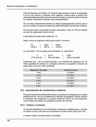 Como já dissemos no Capítulo 18, havendo falta de água a mistura se desagrega
e cai ao solo quando o operador tenta espalhar a pasta sobre a parede com
desempenadeira denteada. Havendo excesso de água, a pasta flui; desmanchando
os cordões inicialmente formados pela desempenadeira.
Há uma faixa relativamente estreita da relação água/argamassa colante, para a
qual os cordões de pasta formados pela desempenadeira permanecem estáveis.
Encontramos para a quantidade de água necessária o valor de 19% em relação
ao peso da argamassa colante em pó.
A densidade da pasta assim obtida foi 1,8.
Assim, temos os seguintes dados para avaliar o consumo:
Pó + água = pasta
4.500 g + 855 g 5.355 g
ou, para obter 1 dm3
de pasta com densidade 1,8, calculamos:
x + 0,19 x = 1.800
1.513 g de pó + 287 g de água = 1.800 g de pasta
Lembrando que 1 dm3
de pasta eqüivale a um milímetro de espessura em um
metro quadrado de emboço ou contrapiso, teremos os seguintes ccnsumos de
argamassa em pó por metro quadrado:
Espessura da pasta Consumo de pó
1 mm 1,5 kg/m2
2 mm 3,0 kg/m2
3 mm 4,5 kg/m3
4 mm 6,0 kg/m2
5 mm 7,5 kg/m2
6 mm 9,0 kg/m2
19.3 - A s s e n t a m e n t o d e r e v e s t i m e n t o s c e r â m i c o s
Para duas superfícies perfeitamente planas, a espessura da pasta para um contato
perfeito seria de 1 mm se considerarmos o diâmetro do agregado. Todavia, emboço
e contrapiso são irregulares e as peças cerâmicas variam em sua espessura,
mesmo dentro de limites de aceitação prescritos em Normas.
19.3.1 - Emboço e contrapiso
As Normas Brasileiras de Procedimentos consideram aceitável para o emboço
um desvio de até 3 mm para um comprimento de dois metros (Figs. 58 A e B).
O mesmo critério é prescrito para o contrapiso.
 