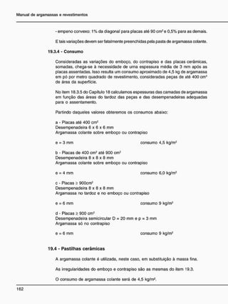 - empeno convexo: 1% da diagonal para placas até 90 cm2
e 0,5% para as demais.
E tais variações devem ser fatalmente preenchidas pela pasta de argamassa colante.
19.3.4 - Consumo
Consideradas as variações do emboço, do contrapiso e das placas cerâmicas,
somadas, chega-se à necessidade de urna espessura média de 3 mm após as
placas assentadas. Isso resulta um consumo aproximado de 4,5 kg de argamassa
em pó por metro quadrado de revestimento, consideradas peças de até 400 cm2
de área da superfície.
No item 18.3.5 do Capítulo 18 calculamos espessuras das camadas de argamassa
em função das áreas do tardoz das peças e das desempenadeiras adequadas
para o assentamento.
Partindo daqueles valores obteremos os consumos abaixo:
a - Placas até 400 cm2
Desempenadeira 6 x 6 x 6 mm
Argamassa colante sobre emboço ou contrapiso
e = 3 mm consumo 4,5 kg/m2
b - Placas de 400 cm2
até 900 cm2
Desempenadeira 8 x 8 x 8 mm
Argamassa colante sobre emboço ou contrapiso
e = 4 mm consumo 6,0 kg/m2
c - Placas > 900cm2
Desempenadeira 8 x 8 x 8 mm
Argamassa no tardoz e no emboço ou contrapiso
e = 6 mm consumo 9 kg/m2
d - Placas > 900 cm2
Desempenadeira semicircular D = 20 mm e p = 3 mm
Argamassa só no contrapiso
e = 6 mm consumo 9 kg/m2
19.4 - P a s t i l h a s c e r â m i c a s
A argamassa colante é utilizada, neste caso, em substituição à massa fina.
As irregularidades do emboço e contrapiso são as mesmas do item 19.3.
O consumo de argamassa colante será de 4,5 kg/m2
.
 