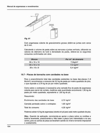 Com argamassa colante de granulometria grossa obtêm-se juntas com cerca
de 6 mm.
Calculando o volume de pasta sobre as nervuras e juntas verticais, utilizando os
valores do diâmetro do funil e densidade da pasta, obteve-se os seguintes
consumos confirmados em obra:
Blocos Por m2
de alvenaria
39 x 19 x 19 7,3kg/m2
39 x 19 x 14 7,0 kg/m2
39 x 19 x 9 6,4 kg/m2
7 - P l a c a s d e b o r r a c h a c o m c a v i d a d e s n a b a s e
Para o preenchimento total das cavidades existentes na base das placas (1,8
litro/m2
), encontramos o consumo de 3,2 kg de pasta por metro quadrado de piso,
o que eqüivale a 2,70 kg de pó por metro quadrado.
Como sobre o contrapiso é necessária uma camada fina de pasta de argamassa
colante para servir de contato, medimos esta quantidade encontrandc 1,95 kg de
pasta por metro quadrado, equivalente a 1,85 kg de pó.
Resumindo:
Enchimento das cavidades da base 2,70 kg/m2
Camada penteada sobre o contrapiso 1,65 kg/m2
Total do consumo 4,35 kg/m2
Podemos adotar 4,5 kg de argamassa colante em pó para cada metro quadrado de piso.
Obs.: Quando da aplicação, recomenda-se apoiar a placa sobre os cordões e
batê-la levemente, posicionando-a. Não bater a placa com intensidade e no seu
centro, pois os cantos da placa se levantam saindo do nível e tornando impossível
o acabamento.
 