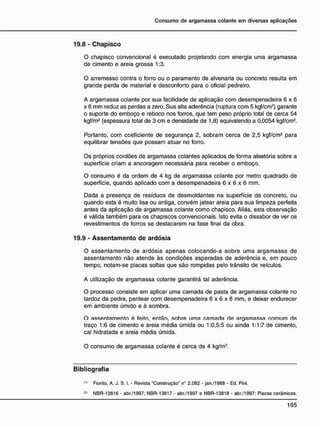 19.8 - C h a p i s c o
O chapisco convencional é executado projetando com energia uma argamassa
de cimento e areia grossa 1:3.
O arremesso contra o forro ou o paramento de alvenaria ou concreto resulta em
grande perda de material e desconforto para o oficial pedreiro.
A argamassa colante por sua facilidade de aplicação com desempenadeira 6 x 6
x 6 mm reduz as perdas a zero. Sua alta aderência (ruptura com 5 kgf/cm2
) garante
o suporte do emboço e reboco nos forros, que tem peso próprio total de cerca 54
kgf/m2
(espessura total de 3 cm e densidade de 1,8) eqüivalendo a 0,0054 kgf/cm2
.
Portanto, com coeficiente de segurança 2, sobram cerca de 2,5 kgf/cm2
para
equilibrar tensões que possam atuar no forro.
Os próprios cordões de argamassa colantes aplicados de forma aleatória sobre a
superfície criam a ancoragem necessária para receber o emboço.
O consumo é da ordem de 4 kg de argamassa colante por metro quadrado de
superfície, quando aplicado com a desempenadeira 6 x 6 x 6 mm.
Dada a presença de resíduos de desmoldantes na superfície de concreto, ou
quando esta é muito lisa ou antiga, convém jatear areia para sua limpeza perfeita
antes da aplicação da argamassa colante como chapisco. Aliás, esta observação
é válida também para os chapiscos convencionais. Isto evita o dissabor de ver os
revestimentos de forros se destacarem na fase final da obra.
19.9 - A s s e n t a m e n t o d e a r d ó s i a
O assentamento de ardósia apenas colocando-a sobre uma argamassa de
assentamento não atende às condições esperadas de aderência e, em pouco
tempo, notam-se placas soltas que são rompidas pelo trânsito de veículos.
A utilização de argamassa colante garantirá tal aderência.
O processo consiste em aplicar uma camada de pasta de argamassa colante no
tardoz da pedra, pentear com desempenadeira 6 x 6 x 6 mm, e deixar endurecer
em ambiente úmido e à sombra.
O assentamento é feito, então, sobre uma camada de argamassa comum de
traço 1:6 de cimento e areia média úmida ou 1:0,5:5 ou ainda 1:1:7 de cimento,
cal hidratada e areia média úmida.
O consumo de argamassa colante é cerca de 4 kg/m2
.
B i b l i o g r a f i a
(1)
Fiorito, A. J. S. I. - Revista "Construção" n° 2.082 - jan./1988 - Ed. Pini.
w NBR-13816 - abr./1997; NBR-13817 - abr./1997 e NBR-13818 - abr./1997: Placas cerâmicas.
 