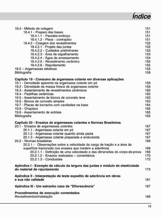 18.4 - Método de colagem 151
18.4.1 - Preparo das bases 151
18.4.1.1 - Paredes-emboço 151
18.4.1.2 - Pisos - contrapiso 151
18.4.2 - Colagem dos revestimentos 152
18.4.2.1 - Projeto das juntas 152
18.4.2.2 - Cuidados preliminares 152
18.4.2.3 - Área de espalhamento 153
18.4.2.4 - Água de amassamento 154
18.4.2.5 - Revestimento cerâmico 155
18.4.2.6 - Rejuntamento 155
18.5 - Argamassas elásticas 155
Bibliografia 158
C a p í t u l o 19 - C o n s u m o d e a r g a m a s s a c o l a n t e e m d i v e r s a s a p l i c a ç õ e s
19.1 - Densidade aparente da argamassa colante em pó 159
19.2 - Densidade da massa fresca de argamassa colante 159
19.3 - Assentamento de revestimentos cerâmicos 160
19.4 - Pastilhas cerâmicas 162
19.5 - Assentamento de blocos de concreto leve 163
19.6 - Blocos de concreto simples 163
19.7 - Placas de borracha com cavidades na base 164
19.8 - Chapisco 165
19.9 - Assentamento de ardósia 165
Bibliografia 165
C a p í t u l o 2 0 - E n s a i o s d e a r g a m a s s a s c o l a n t e s e N o r m a s B r a s i l e i r a s
20.1 - Ensaios de argamassas colantes 167
20.1.1 - Argamassa colante em pó 167
20.1.2 - Argamassa colante quando ainda pasta 167
20.1.3 - Argamassa colante preparada e endurecida 167
20.2 - Normas brasileiras 168
20.2.1 - Observações sobre a velocidade da carga de tração e a área da
superfície tracionada nos ensaios que medem a aderência 169
20.2.1.1 - Definição de uma velocidade e das dimensões do corpo-de-prova 169
20.2.1.2 - Ensaios realizados - comentários 170
20.2.1.3 - Conclusões 172
A p ê n d i c e I - E x e m p l o d e c á l c u l o d a largura d a s j u n t a s e m ó d u l o d e e l a s t i c i d a d e
d o m a t e r i a l d e r e j u n t a m e n t o 173
A p ê n d i c e II - I n t e r p r e t a ç ã o d e t e s t e e x p e d i t o d e a d e r ê n c i a e m o b r a s
e s u a n ã o v a l i d a d e 181
A p ê n d i c e III - U m e s t r a n h o c a s o d e " E f l o r e s c ê n c i a " 187
P r o c e d i m e n t o s d e e x e c u ç ã o c o m e n t a d o s
Revestimentos/Instalação 189
 