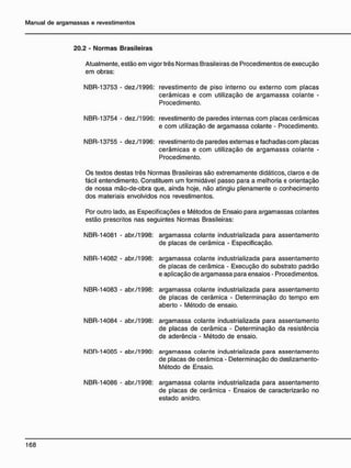20.2 - Normas Brasileiras
Atualmente, estão em vigor três Normas Brasileiras de Procedimentos de execução
em obras:
NBR-13753 - dez./1996: revestimento de piso interno ou externo com placas
cerâmicas e com utilização de argamassa colante -
Procedimento.
NBR-13754 - dez./1996: revestimento de paredes internas com placas cerâmicas
e com utilização de argamassa colante - Procedimento.
NBR-13755 - dez./1996: revestimento de paredes externas e fachadas com placas
cerâmicas e com utilização de argamassa colante -
Procedimento.
Os textos destas três Normas Brasileiras são extremamente didáticos, claros e de
fácil entendimento. Constituem um formidável passo para a melhoria e orientação
de nossa mão-de-obra que, ainda hoje, não atingiu plenamente o conhecimento
dos materiais envolvidos nos revestimentos.
Por outro lado, as Especificações e Métodos de Ensaio para argamassas colantes
estão prescritos nas seguintes Normas Brasileiras:
NBR-14081 - abr./1998: argamassa colante industrializada para assentamento
de placas de cerâmica - Especificação.
NBR-14082 - abr./1998: argamassa colante industrializada para assentamento
de placas de cerâmica - Execução do substrato padrão
e aplicação de argamassa para ensaios - Procedimentos.
NBR-14083 - abr./1998: argamassa colante industrializada para assentamento
de placas de cerâmica - Determinação do tempo em
aberto - Método de ensaio.
NBR-14084 - abr./1998: argamassa colante industrializada para assentamento
de placas de cerâmica - Determinação da resistência
de aderência - Método de ensaio.
NBR-14005 - abr./1990: argamassa colante industrializada para assentamento
de placas de cerâmica - Determinação do deslizamento-
Método de Ensaio.
NBR-14086 - abr./1998: argamassa colante industrializada para assentamento
de placas de cerâmica - Ensaios de caracterizarão no
estado anidro.
 