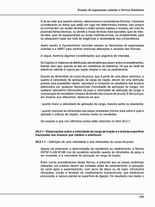 É de se notar que quando citamos, relacionamos e comentamos Normas, o fazemos
considerando os textos que estão em vigor em determinado instante. Isso porque
as normas têm um caráter dinâmico e estão sempre sujeitas a revisões, em vista de
possíveis falhas técnicas, ou devido a novas técnicas mais apuradas, quer de mão-
de-obra, quer de equipamentos ou novas matérias-primas, ou simplesmente, para
se adequarem cada vez mais às exigências e necessidade dos consumidores.
Assim sendo, é imprescindível consultar sempre os fabricantes de argamassas
colantes e a ABNT para verificar eventuais alterações e revisões das Normas.
A seguir, faremos algumas considerações que julgamos de interesse.
No Capítulo 5, tratamos da distribuição das tensões que atuam sobre os revestimentos,
ficando claro que, quando se fala em resistência de aderência, há que se medir tal
aderência referida à ruptura por tração simples e não ao cisalhamento.
Quanto às dimensões do corpo-de-prova, que é parte de uma placa cerâmica, e
quanto à velocidade de aplicação da carga de tração, devem ter uma definição
precisa para possibilitar repetir, reproduzir e comparar os resultados dos ensaios
elaborados por qualquer laboratorista (velocidade de aplicação da carga), em
qualquer laboratório (dimensões da peça e velocidade de aplicação da carga) e
comparação de resultados (mesma dimensão dos corpos-de-prova). E isto porque,
em ensaios que efetuamos, observou-se que:
- quanto maior a velocidade de aplicação da carga, maiores serão os resultados;
- quanto menores as dimensões das peças ensaiadas (menor área sobre a qual é
aplicado o esforço de tração), maiores serão os resultados.
Os ensaios a que nos referimos acima estão descritos no item 20.2.1.
20.2.1 - Observações sobre a velocidade da carga de tração e a área da superfície
tracionada nos ensaios que m e d e m a aderência
20.2.1.1 - Definição de uma velocidade e das dimensões do corpo-de-prova
Apesar de prescrever a determinação da resistência ao cisalhamento, a Norma
ASTM C-432-81/86 nos dá excelente subsídio quanto às dimensões da peça a
ser ensaiada, e a velocidade de aplicação da carga de tração.
Entre outros procedimentos dessa Norma, é prescrito que as placas cerâmicas
utilizadas nos ensaios devem ser cortadas antes do assentamento. A operação
de corte após o assentamento, com serra de disco ou de copo, introduzirá
vibrações, torção e tensões de cisalhamento imprevisíveis, que fatalmente
provocarão a ruptura parcial na superfície de ligação. Os resultados nos darão o
 