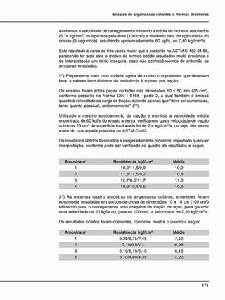 Avaliamos a velocidade de carregamento utilizando a média de todos os resultados
(5,78 kgf/cm2
) multiplicada pela área (100 cm2
) e dividindo pela duração média do
ensaio (9 segundos), resultando aproximadamente 60 kgf/s, ou 0,60 kgf/cm2
/s.
Este resultado é cerca de três vezes maior que o prescrito na ASTM C-482-81 86,
parecendo ter sido este o motivo de termos obtido resultados muito próximos e
de interpretação um tanto insegura, caso não conhecêssemos de antemão as
amostras ensaiadas.
2o
) Preparamos mais uma rodada agora de quatro composições que deveriam
levar a valores bem distintos da resistência à ruptura por tração.
Os ensaios foram sobre peças cortadas nas dimensões 50 x 50 mm (25 cm2
),
conforme prescrito na Norma DIN-1 8156 - parte 2, a qual também é omissa
quanto à velocidade da carga de tração, dizendo apenas que "deve ser aumentada,
tanto quanto possível, uniformemente" (!?).
Utilizado o mesmo equipamento de tração e mantida a velocidade média
encontrada de 60 kgf/s do ensaio anterior, verificamos que a velocidade de tração
sobre os 25 cm2
de superfície tracionada foi de 2,4 kgf/cm2
/s, ou seja, dez vezes
maior do que aquela prescrita na ASTM C-482.
Os resultados obtidos foram altos e exageradamente próximos, impedindo qualquer
interpretação, conforme pode ser verificado no quadro de resultados a seguir.
Amostra n° Resistência kgf/cm2 Média
1 10,9/11,8/9,9 10,9
2 11,8/11,5/9,2 10,8
3 12,7/8,6/11,7 11,0
4 10,9/10,4/9,5 10,3
3o
) As mesmas quatro amostras de argamassa colante, anteriores foram
novamente ensaiadas em corpos-de-prova de dimensões 10 x 10 cm (100 cm2
)
utilizando para o carregamento uma máquina de tração de aços, para garantir
uma velocidade de 20 kgf/s ou, para os 100 cm2
, a velocidade de 0,20 kgf/cm2
/s.
Os resultados obtidos foram coerentes, conforme mostra o quadro a seguir.
Amostra nc Resistência kgf/cm2 Média
1 6,35/8,75/7,45 7,52
2 7,10/6,85/ - 6,98
3 6,10/6,10/6,10 6,10
4 3,70/4,60/4,35 4,22
 