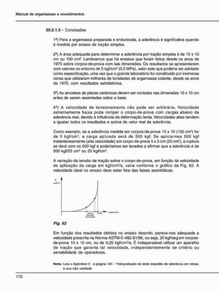 20.2.1.3 - Conclusões
1°) Para a argamassa preparada e endurecida, a aderência é significativa quando
é medida por ensaio de tração simples.
2-) A área adequada para determinar a aderência por tração simples é de 10 x 10
cm ou 100 cm2
. Lembramos que há ensaios que foram feitos desde os anos de
1970 sobre corpos-de-prova com tais dimensões. Os resultados se apresentaram
com valores no entorno de 5 kgf/cm2
(0,5 MPa), valor este que poderia ser adotado
como especificação, uma vez que o grande laboratório foi constituído por inúmeras
obras que utilizaram milhares de toneladas de argamassa colante, desde os anos
de 1970, com resultados satisfatórios.
3-) As amostras de placas cerâmicas devem ser cortadas nas dimensões 10 x 10 cm
antes de serem assentadas sobre a base.
4Ô
) A velocidade de tensionamento não pode ser arbitrária. Velocidade
extremamente baixa pode romper o corpo-de-prova com cargas abaixo da
aderência real, devido à influência da deformação lenta. Velocidades altas tendem
a igualar todos os resultados e acima do valor real da aderência.
Como exemplo, se a aderência medida em corpos-de-prova 10 x 10 (100 cm2
) for
de 5 kgf/cm2
, a carga aplicada será de 500 kgf. Se aplicarmos 500 kgf
instantaneamente (alta velocidade) em corpo-de-prova 5 x 5 cm (25 cm2
), a ruptura
se dará com os 500 kgf e poderíamos ser levados a afirmar que a aderência é de
500 kgf/25 cm2
ou 20 kgf/cm2
.
A variação da tensão de tração sobre o corpo-de-prova, em função da velocidade
de aplicação da carga em kgf/cm2
/s, varia conforme o gráfico da Fig. 62. A
velocidade ideal no ensaio deve estar fora das faixas assintóticas.
Fig. 62
Em função dos resultados obtidos no ensaio descrito, parece-nos adequada a
velocidade prescrita na Norma ASTM C-482-81/86, ou seja, 20 kgf/seg em corpos-
de-prova 1 0 x 1 0 cm, ou de 0,20 kgf/cm2
/s. É indispensável utilizar um aparelho
de tração que garanta tal velocidade, independentemente de critério ou
sensibilidade de operadores.
N o t a : Leia o Apêndice II - à página 181 - "Interpretação de teste expedito de aderência em obras,
e sua não validade.
 