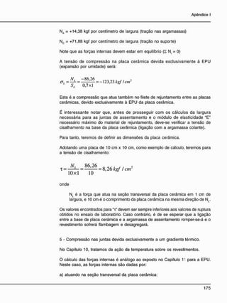 NA = +14,38 kgf por centímetro de largura (tração nas argamassas)
Nc = +71,88 kgf por centímetro de largura (tração no suporte)
Note que as forças internas devem estar em equilíbrio ( I N = 0)
A tensão de compressão na placa cerâmica devida exclusivamente à EPU
(expansão por umidade) será:
N L = - 8 6 ! 2 6 = _ l c w 2
L
SL 0,7x1
Esta é a compressão que atua também no filete de rejuntamento entre as placas
cerâmicas, devido exclusivamente â EPU da placa cerâmica.
É interessante notar que, antes de prosseguir com os cálculos da largura
necessária para as juntas de assentamento e o módulo de elasticidade "E"
necessário máximo do material de rejuntamento, deve-se verifica' a tensão de
cisalhamento na base da placa cerâmica (ligação com a argamassa colante).
Para tanto, teremos de definir as dimensões da placa cerâmica.
Adotando uma placa de 10 cm x 10 cm, como exemplo de cálculo, teremos para
a tensão de cisalhamento:
N, 86,26 2
T = — — = = 8,26 kof / cm
10x1 10
onde
N, é a força que atua na seção transversal da placa cerâmica em 1 cm de
largura, e 10 cm é o comprimento da placa cerâmica na mesma direção de N(.
Os valores encontrados para "x" devem ser sempre inferiores aos valcres de ruptura
obtidos no ensaio de laboratório. Caso contrário, é de se esperar que a ligação
entre a base da placa cerâmica e a argamassa de assentamento romper-se-á e o
revestimento sofrerá flambagem e desagregará.
5 - Compressão nas juntas devida exclusivamente a um gradiente térmico.
No Capítulo 10, tratamos da ação da temperatura sobre os revestimentos.
O cálculo das forças internas é análogo ao exposto no Capítulo 11 para a EPU.
Neste caso, as forças internas são dadas por:
a) atuando na seção transversal da placa cerâmica:
 