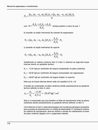 N = (<*A & A ~ °-L &L ) E
A$A + K ~ U<L &L ) E
CS
C
m
ES + E S + E S •
com tn = L L
— - sempre positivo e maior do que 1
L L
b) atuando na seção transversal da camada de argamassas:
NÁ = (aL AtL - aA AtA ) EASA
c) atuando na seção transversal do suporte
Nc = (a, AtL - ac Atc ) ECSC + ^ • NL
Substituindo os valores conforme item 2 e item 3, obtemos as seguintes forças
internas devido ao gradiente térmico:
N L = - 1 7 , 9 7 kgf por centímetro de largura (compressão na placa cerâmica)
N A = - 2 2 . 0 0 kgf por centímetro de largura (compressão nas argamassas)
Nc = +39,97 kgf por centímetro de largura (tração no suporte)
Note que as forças internas devem estar em equilíbrio ( I N = 0)
A tensão de compressão na placa cerâmica devida exclusivamente ao gradiente
térmico definido no item 3, será:
NL -17,97 2
SL 0,7x1
Esta é a compressão que atua também no filete de rejuntamento entre as placas
cerâmicas devida exclusivamente ao gradiente térmico definido no item 3.
Como fizemos no item 4, antes de prosseguir com os cálculos da largura necessária
para as juntas de assentamento e o módulo de elasticidade "E" necessário máximo
do material de rejuntamento, deve-se verificar a tensão de cisalhamento na base
da placa cerâmica (ligação com a argamassa colante).
 
