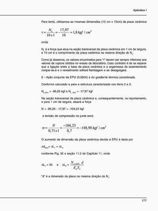 Para tanto, utilizamos as mesmas dimensões (10 cm x 10cm) da placa cerâmica
NL 1 7 , 9 7 2
x = — — = = 1,8 kgf / cm
10x1 10
onde
NL é a força que atua na seção transversal da placa cerâmica em 1 cm de largura,
e 10 cm é o comprimento da placa cerâmica na mesma direção de NL.
Como já dissemos, os valores encontrados para "x" devem ser sempre inferiores aos
valores de ruptura obtidos no ensaio de laboratório. Caso contrário é de se esperar
que a ligação entre a base da placa cerâmica e a argamassa de assentamento
romper-se-á e o revestimento sofrerá flambagem e se desagregará.
6 - Ação conjunta da EPU (0,0004) e do gradiente térmico considerado.
Conforme calculado e para a estrutura caracterizada nos itens 2 e 3:
Nl e p u = -86,26 kgf e NL GRT = -17,97 kgf
Na seção transversal da placa cerâmica e, consequentemente, no rejuntamento,
e para 1 cm de largura, atuará a força
N = -86,26 - 17,97 = -104,23 kgf
a tensão de compressão na junta será:
N - 1 0 4 , 2 3 u o n M , , 2
CT = = — = - 1 4 8 , 9 0 kgf / cm
0 , 7 1 x 1 0 , 7
O aumento da dimensão da placa cerâmica devida à EPU é dada por
AdEPÜ= AL, + AL2
conforme Fig. 35 e seção 11.2 do Capítulo 11, onde
AL, = Sd e AL2 = ÜLMÍLA
E
LS
L
"d" é a dimensão da placa na mesma direção de NL.
 
