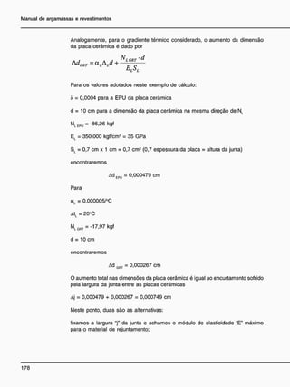 Analogamente, para o gradiente térmico considerado, o aumento da dimensão
da placa cerâmica é dado por
A F A 1 , ^L GRT ' D
Para os valores adotados neste exemplo de cálculo:
6 = 0,0004 para a EPU da placa cerâmica
d = 10 cm para a dimensão da placa cerâmica na mesma direção de NL
NLEPÜ =-86,26 kgf
El = 350.000 kgf/cm2
= 35 GPa
SL = 0,7 cm x 1 cm = 0,7 cm2
(0,7 espessura da placa = altura da junta)
encontraremos
Ad EPU = 0,000479 cm
Para
cxL = 0,000005/°C
AtL = 20°C
NLGRT =-17,97 kgf
d = 10 cm
encontraremos
Ad GnT = 0,000267 cm
O aumento total nas dimensões da placa cerâmica é igual ao encurtamsnto sofrido
pela largura da junta entre as placas cerâmicas
Aj = 0,000479 + 0,000267 = 0,000749 cm
Neste ponto, duas são as alternativas:
fixamos a largura "j" da junta e achamos o módulo de elasticidade "E" máximo
para o material de rejuntamento;
 