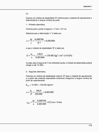 ou
fixamos um módulo de elasticidade "E" máximo para o material de rejuntamento e
determinamos a largura mínima da junta.
1 - Primeira alternativa.
Fixamos para a junta a largura j = 7 mm = 0,7 cm
Sabemos que a deformação V é dada por
£ = 4 / = 0,000746
j 0,7
e que o módulo de elasticidade "E" é dado por
E = — = — — = 139.681 kgf / cm2
= 14 GPa
8 0,001066
ou seja, para a largura de 7 mm atribuída à junta, o módulo de elasticidade poderá
chegar a até 14 GPa.
2 - Segunda alternativa.
Fixamos um módulo de elasticidade máximo "E" para o material de rejuntamento
e a partir das mesmas expressões anteriores chegamos à largura mínima da
junta de assentamento
Emàx = 10 GPa = 100.000 kgf/cm2
8 = O L = J 4 8 1 9 _ = 8 9
E 100.000
Aj 0,000746
/ min = = = 0,5 cm = 5 mm
J m m
8 0,001489
 