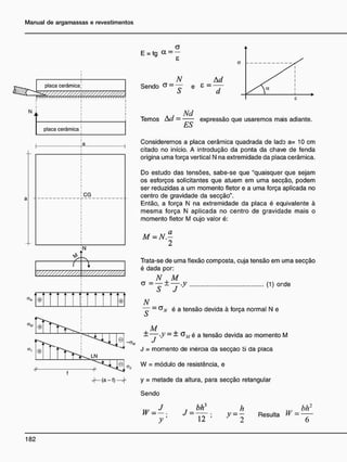 placa cerâmica
N
placa cerâmica
CG
N
/ 
V / / / / / / / / / / / A
v / / / / / / / / / / / / / ,
. A A A
©| ©
a
E = t g a = -
_N _ Ad
Sendo a
- ~ e 8 - ——
ò a
. j Nd
Temos Aa = expressão que usaremos mais adiante.
Consideremos a placa cerâmica quadrada de lado a= 10 cm
citado no início. A introdução da ponta da chave de tenda
origina uma força vertical N na extremidade da placa cerâmica.
Do estudo das tensões, sabe-se que "quaisquer que sejam
os esforços solicitantes que atuem em uma secção, podem
ser reduzidas a um momento fletor e a uma força aplicada no
centro de gravidade da secção".
Então, a força N na extremidade da placa é equivalente à
mesma força N aplicada no centro de gravidade mais o
momento fletor M cujo valor é:
M = N.—
2
Trata-se de uma flexão composta, cuja tensão em uma secção
é dada por:
N M
* =
y ±
y -y 0 ) o n d e
N
~ - é a tensão devida à força normal N e
4 - M
.
——y -y — — é a tensão devida ao momento M
J = momento de inércia da secção S da placa
W = módulo de resistência, e
y = metade da altura, para secção retangular
Sendo
h
: ; y =
y
w J -
b/r
r bh3
; y = - Resulta W =
 