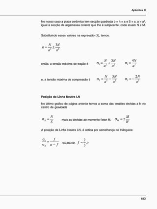 No nosso caso a placa cerâmica tem secção quadrada b = h = a e S = a. a = a2
,
igual à secção da argamassa colante que lhe é subjacente, onde atuam N e M.
Substituindo esses valores na expressão (1), temos:
N , 3 N
a' cr
N 3N _ 4N
então, a tensão máxima de tração é a
i - ~T +
T a
i ~~ 2
a cr a
N 3N 2N
e, a tensão máxima de compressão é - r ~ ~
cr cr a~
Posição da Linha Neutra LN
No último gráfico de página anterior temos a soma das tensões devidas a N no
centro de gravidade
N _ M
- — mais as devidas ao momento fletor M, C7V/ - ± —
S W
A posição da Linha Neutra LN, é obtida por semelhança de triângulos:
= f f _ 2
_ _ f resultando J ~ ~ x l
°2 a
J 3
 