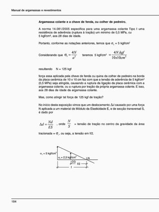 Argamassa colante e a chave de tenda, ou colher de pedreiro.
A norma 14.081/2005 especifica para uma argamassa colante Tipo I uma
resistência de aderência (ruptura à tração) um mínimo de 0,5 MPa, eu
5 kgf/cm2
, aos 28 dias de idade.
Portanto, conforme as notações anteriores, temos que a, = 5 kgf/cm2
4N 4NJkgf
Considerando que G, = —— teremos 5 kgf/cm2
= 7
1
a2
10x10cm2
resultando N = 125 kgf
força essa aplicada pela chave de fenda ou quina da colher de pedreiro na borda
da placa cerâmica de 10 x 10 cm faz com que a tensão de aderência de 5 kgf/cm2
(0,5 MPa) seja atingida, causando a ruptura da ligação da placa cerâmica com a
argamassa colante, ou a ruptura por tração da própria argamassa colante. E isso,
aos 28 dias de idade da argamassa colante.
Mas, como atingir tal força de 125 kgf de tração?
No início desta exposição vimos que um deslocamento Ad causado per uma força
N aplicada a um material de Módulo da Elasticidade E, e de secção transversal S,
é dado por
A d = . onde ~~ = tensão de tração no centro da gravidade da área
ES S
tracionada = Of, ou seja, a tensão em f/2.
a, = 5 kgf/cm'
,2
 
