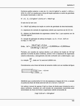Conforme gráfico anterior, o valor de G. é de 2,5 kgf/cm2
e, sendo f = (2/3).a =
(2/3). 10 = 6,67 cm resulta para a força de tração aplicada no centrc de gravidade
da secção tracionada o valor de
N' = G. . S = 2,5 kgf/cm2
x (fx10) cm2
= 166,67 kgf.
O valor de Ad vem com
N = 166,67 kgf (esforço de tração no centro de gravidade da área tracionada);
d = espessura da camada de argamassa colante que supomos ser de 0,2 cm;
E = Módulo de Elasticidade da argamassa colante Tipo I, que supomos ser de
120.000 kgf/cm2
;
S = secção de aplicação do esforço de tração = (a. f) = 10 cm . 6,67 cm
ou seja, S = 66,7 cm2
.
Então, A d = ] 6 6
> 6 7 k
8 Í x 0
> 2 c m
= o 000004c/?? = 0 , 0 0 0 0 4 / m *
1 2 0 . 0 0 0 kgf x 66,7cm
Portanto, por ocasião da ruptura devida a um esforço de tração de 125 kgf
aplicado na borda da placa cerâmica, sendo 2 mm a espessura da argamassa
colante endurecida, o alongamento Ad (não confundir com a deformação e que
A d
é a relação ~~~, dada em %) será de 0,00004 mm.
Consideremos uma chave de fenda de tamanho médio com as medidas da figura
Admitindo que a ponta tenha 0,5 mm de espessura e largura de 6 mm, a secção
na ponta da chave de fenda será de 0,05 cm x 0,6 cm = 0,03 cm2
Um esforço manual de apenas 3 kgf na chave de fenda para introduzi-la sob a
placa cerâmica, resultará em uma tensão de compressão transmitida pela
extremidade da chave de fenda á argamassa colante endurecida de
3 kgf / 0,03 cm2
= 100 kgf/cm2
 