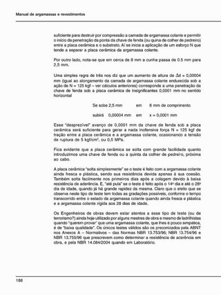 suficiente para destruir por compressão a camada de argamassa colante e permitir
o início da penetração da ponta da chave de fenda (ou quina de colher de pedreiro)
entre a placa cerâmica e o substrato. Aí se inicia a aplicação de um esforço N que
tende a separar a placa cerâmica da argamassa colante.
Por outro lado, nota-se que em cerca de 8 mm a cunha passa de 0.5 mm para
2,5 mm.
Uma simples regra de três nos diz que um aumento de altura de Àd = 0,00004
mm (igual ao alongamento da camada de argamassa colante endurecida sob a
ação de N = 125 kgf - ver cálculos anteriores) corresponde a uma penetração da
chave de fenda sob a placa cerâmica de insignificantes 0,0001 mm no sentido
horizontal
Se sobe 2,5 mm em 8 mm de comprimento
subirá 0,00004 mm em x = 0,0001 mm
Esse "desprezível" avanço de 0,0001 mm da chave de fenda sob a placa
cerâmica será suficiente para gerar a nada inofensiva força N = 125 kgf de
tração entre a placa cerâmica e a argamassa colante, ocasionando a tensão
de ruptura de 5 kgf/cm2
, ou 0,5 MPa.
Fica evidente que a placa cerâmica se solta com grande facilidade quanto
introduzimos uma chave de fenda ou a quinta da colher de pedrero, próxima
ao cabo.
A placa cerâmica "solta simplesmente" se o teste é feito com a argamassa colante
ainda fresca e plástica, sendo sua resistência devida apenas à sua coesão.
Também solta facilmente nos primeiros dias após a colagem devido à baixa
resistência de aderência. E, "até pula" se o teste é feito após o 14° dia e até o 28°
dia de idade, quando já há grande rapidez da mesma. Claro que o efeito que se
observa neste tipo de teste tem todas as gradações possíveis, conforme o tempo
transcorrido entre o estado da argamassa colante quando ainda fresca e plástica
e a argamassa colante rígida aos 28 dias de idade.
Os Engenheiros de obras devem estar atentos a esse tipo de teste (ou de
terrorismo?) ainda hoje utilizado por alguns mestres de obra e mesmo de ladrilhistas
quando "querem provar" que uma argamassa colante, que lhes é pouco simpática,
é de "baixa qualidade". Os únicos testes válidos são os preconizados pela ABNT
nos Anexos A - Normativos - das Normas NBR 13.753/96; NBR 13.754/96 e
NBR 13.755/96 que prescrevem como determinar a resistência de acerência em
obra, e pela NBR 14.084/2004 quando em Laboratório.
 